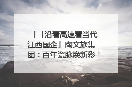 「沿着高速看当代江西国企」陶文旅集团：百年瓷脉焕新彩 文旅融合谱华章