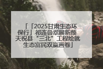 「2025甘肃生态环保行」祁连叠翠展新颜 天祝县“三北”工程绘就生态富民双赢画卷