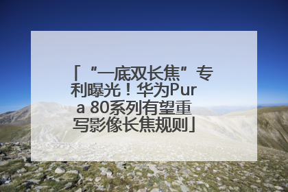 “一底双长焦”专利曝光！华为Pura 80系列有望重写影像长焦规则