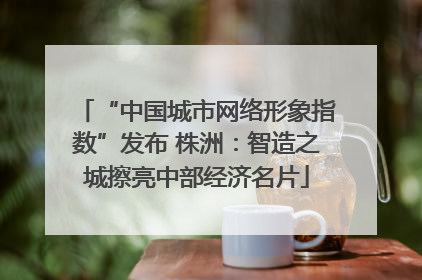 “中国城市网络形象指数”发布 株洲：智造之城擦亮中部经济名片