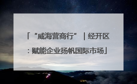 “威海营商行”｜经开区：赋能企业扬帆国际市场