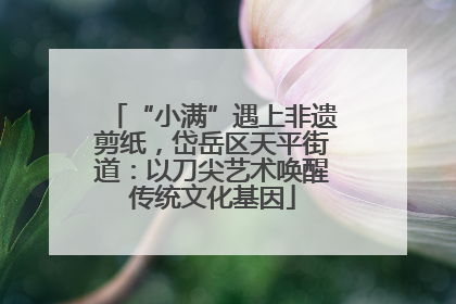 “小满”遇上非遗剪纸，岱岳区天平街道：以刀尖艺术唤醒传统文化基因