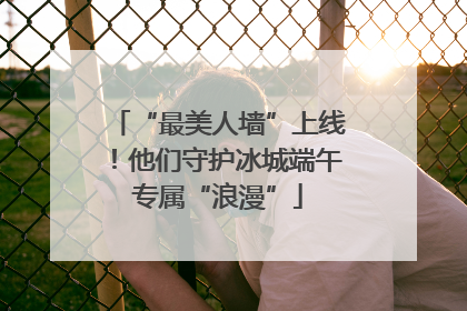 “最美人墙”上线！他们守护冰城端午专属“浪漫”