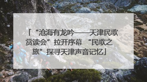 “沧海有龙吟——天津民歌赏读会”拉开序幕 “民歌之旅”探寻天津声音记忆