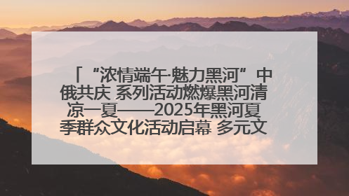 “浓情端午·魅力黑河”中俄共庆 系列活动燃爆黑河清凉一夏——2025年黑河夏季群众文化活动启幕 多元文化赋能边境文旅新高地