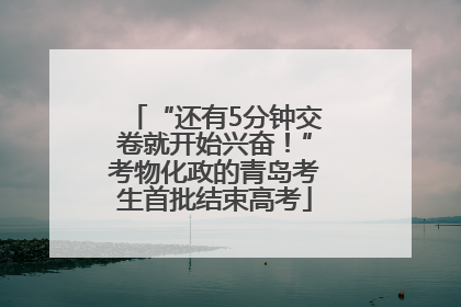 “还有5分钟交卷就开始兴奋！”考物化政的青岛考生首批结束高考