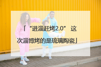 “进淄赶烤2.0” 这次淄博烤的是琉璃陶瓷