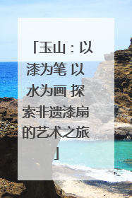 玉山：以漆为笔 以水为画 探索非遗漆扇的艺术之旅