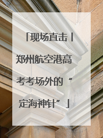 现场直击丨郑州航空港高考考场外的“定海神针”
