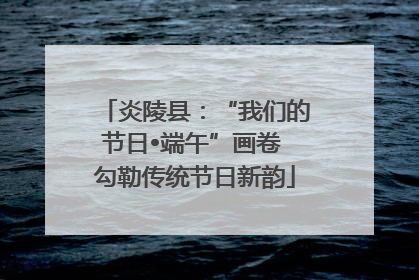 炎陵县：“我们的节日•端午”画卷 勾勒传统节日新韵