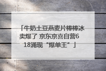 牛奶土豆燕麦片棒棒冰卖爆了 京东京喜自营618涌现“爆单王”
