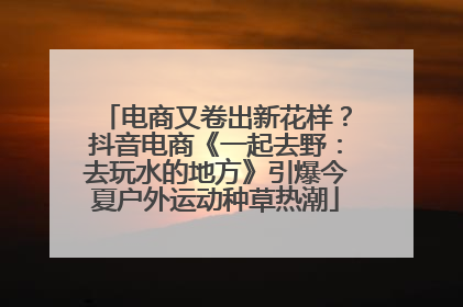 电商又卷出新花样？抖音电商《一起去野：去玩水的地方》引爆今夏户外运动种草热潮