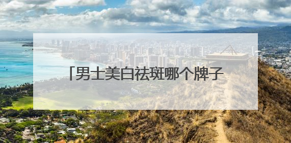 男士美白祛斑哪个牌子好？央视公认前十强，40+也能轻松淡斑