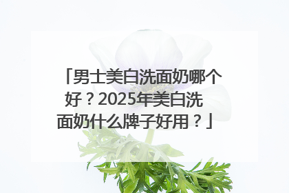 男士美白洗面奶哪个好？2025年美白洗面奶什么牌子好用？