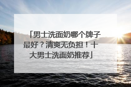 男士洗面奶哪个牌子最好？清爽无负担！十大男士洗面奶推荐