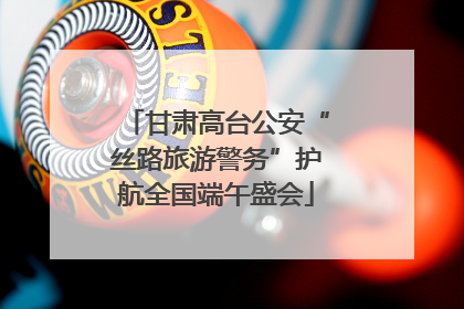 甘肃高台公安“丝路旅游警务”护航全国端午盛会