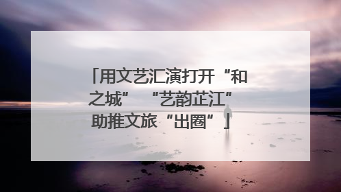 用文艺汇演打开“和之城” “艺韵芷江”助推文旅“出圈”