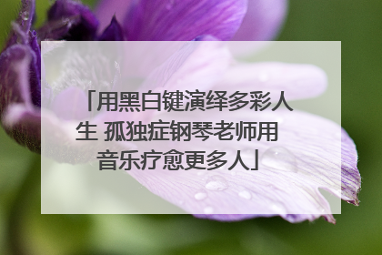 用黑白键演绎多彩人生 孤独症钢琴老师用音乐疗愈更多人
