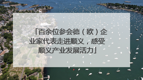百余位参会德（欧）企业家代表走进顺义，感受顺义产业发展活力