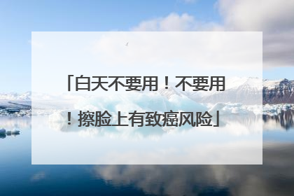 白天不要用！不要用！擦脸上有致癌风险
