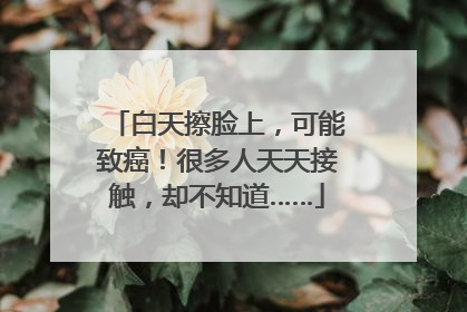 白天擦脸上，可能致癌！很多人天天接触，却不知道……
