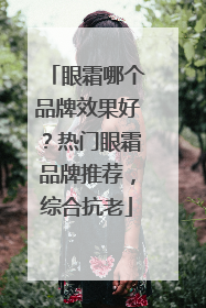眼霜哪个品牌效果好？热门眼霜品牌推荐，综合抗老