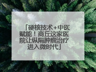 硬核技术+中医赋能！商丘这家医院让纵隔肿瘤治疗进入微时代
