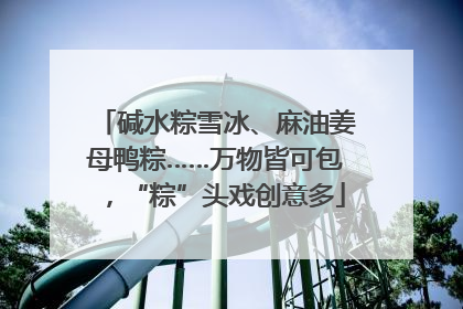 碱水粽雪冰、麻油姜母鸭粽……万物皆可包，“粽”头戏创意多