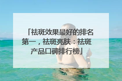 祛斑效果最好的排名第一，祛斑亮肤：祛斑产品口碑排行榜