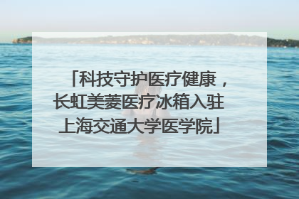 科技守护医疗健康，长虹美菱医疗冰箱入驻上海交通大学医学院