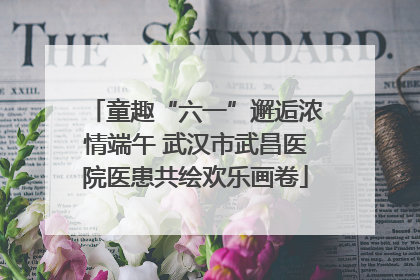 童趣“六一”邂逅浓情端午 武汉市武昌医院医患共绘欢乐画卷