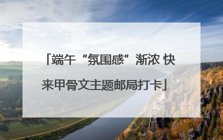 端午“氛围感”渐浓 快来甲骨文主题邮局打卡