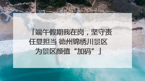 端午假期我在岗，坚守责任显担当 德州锦绣川景区为景区颜值“加码”