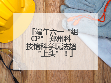 端午六一“组CP” 郑州科技馆科学玩法超“上头”！
