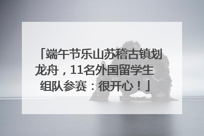 端午节乐山苏稽古镇划龙舟，11名外国留学生组队参赛：很开心！