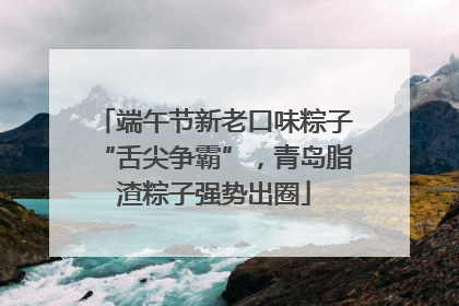 端午节新老口味粽子“舌尖争霸”，青岛脂渣粽子强势出圈