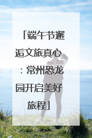 端午节邂逅文旅真心：常州恐龙园开启美好旅程