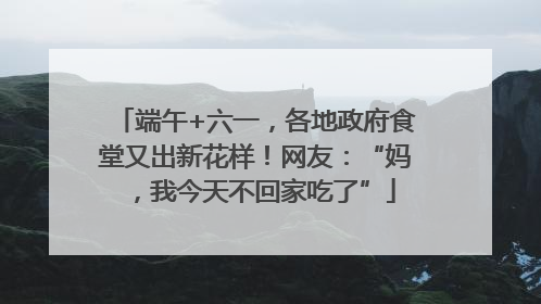 端午+六一，各地政府食堂又出新花样！网友：“妈，我今天不回家吃了”