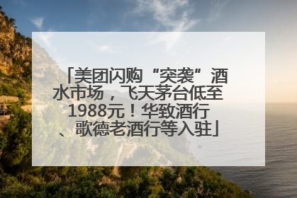 美团闪购“突袭”酒水市场，飞天茅台低至1988元！华致酒行、歌德老酒行等入驻