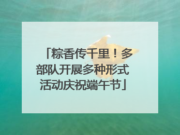 粽香传千里！多部队开展多种形式活动庆祝端午节