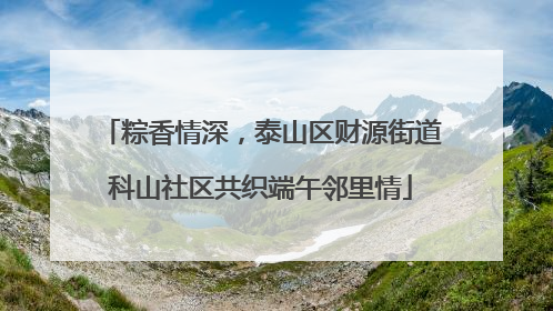 粽香情深，泰山区财源街道科山社区共织端午邻里情