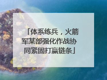 体系练兵，火箭军某部强化作战协同紧固打赢链条