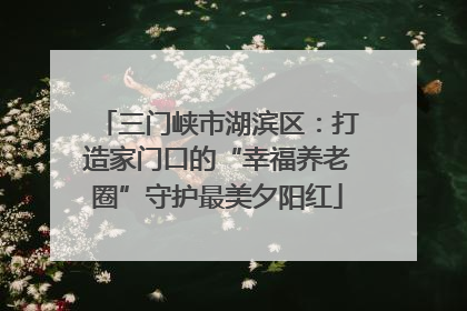 三门峡市湖滨区：打造家门口的“幸福养老圈”守护最美夕阳红