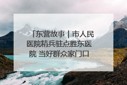 东营故事｜市人民医院精兵驻点胜东医院 当好群众家门口健康守护者