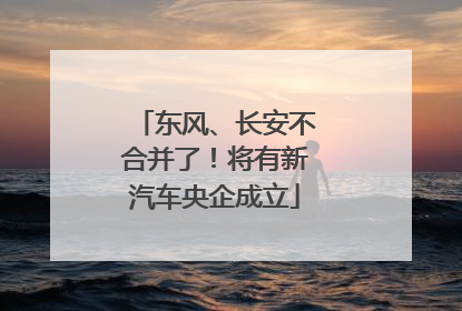 东风、长安不合并了！将有新汽车央企成立