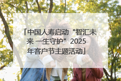 中国人寿启动“智汇未来 一生守护”2025年客户节主题活动