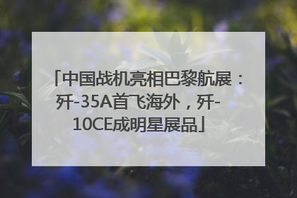 中国战机亮相巴黎航展：歼-35A首飞海外，歼-10CE成明星展品