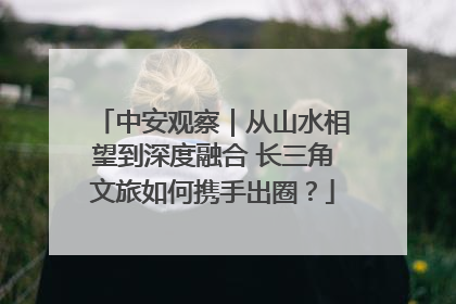 中安观察｜从山水相望到深度融合 长三角文旅如何携手出圈？