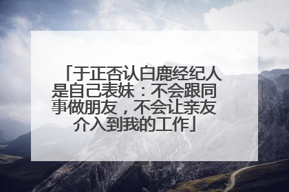 于正否认白鹿经纪人是自己表妹：不会跟同事做朋友，不会让亲友介入到我的工作