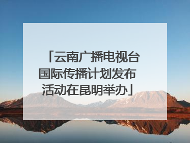 云南广播电视台国际传播计划发布活动在昆明举办